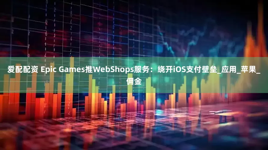 爱配配资 Epic Games推WebShops服务：绕开iOS支付壁垒_应用_苹果_佣金