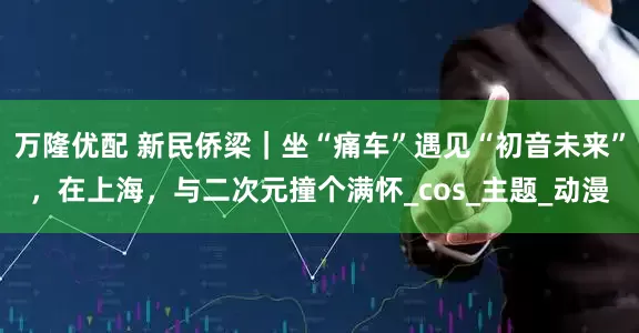 万隆优配 新民侨梁｜坐“痛车”遇见“初音未来”，在上海，与二次元撞个满怀_cos_主题_动漫