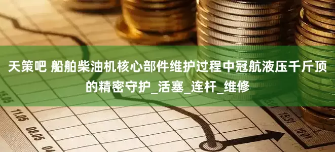 天策吧 船舶柴油机核心部件维护过程中冠航液压千斤顶的精密守护_活塞_连杆_维修