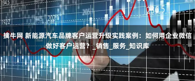擒牛网 新能源汽车品牌客户运营升级实践案例：如何用企业微信做好客户运营？_销售_服务_知识库