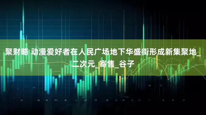 聚财略 动漫爱好者在人民广场地下华盛街形成新集聚地_二次元_寄售_谷子