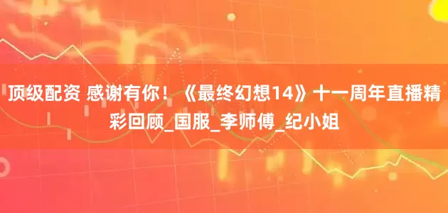 顶级配资 感谢有你！《最终幻想14》十一周年直播精彩回顾_国服_李师傅_纪小姐