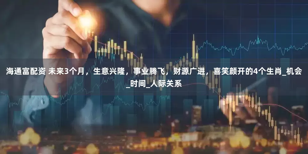 海通富配资 未来3个月，生意兴隆，事业腾飞，财源广进，喜笑颜开的4个生肖_机会_时间_人际关系