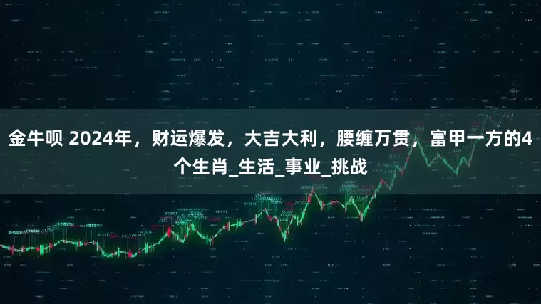 金牛呗 2024年，财运爆发，大吉大利，腰缠万贯，富甲一方的4个生肖_生活_事业_挑战