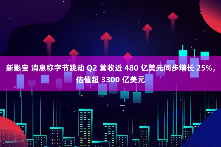 新影宝 消息称字节跳动 Q2 营收近 480 亿美元同步增长 25%，估值超 3300 亿美元