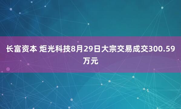 长富资本 炬光科技8月29日大宗交易成交300.59万元