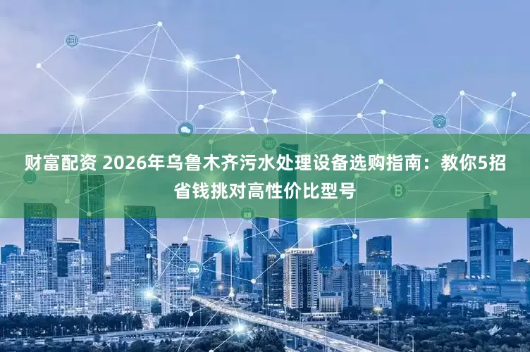 财富配资 2026年乌鲁木齐污水处理设备选购指南：教你5招省钱挑对高性价比型号